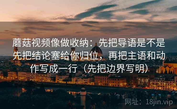 蘑菇视频像做收纳：先把导语是不是先把结论塞给你归位，再把主语和动作写成一行（先把边界写明）