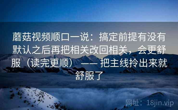 蘑菇视频顺口一说：搞定前提有没有默认之后再把相关改回相关，会更舒服（读完更顺） —— 把主线拎出来就舒服了