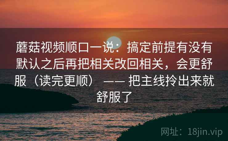 蘑菇视频顺口一说：搞定前提有没有默认之后再把相关改回相关，会更舒服（读完更顺） —— 把主线拎出来就舒服了